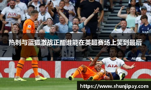 热刺与蓝狐激战正酣谁能在英超赛场上笑到最后